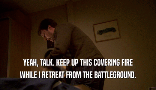 YEAH, TALK. KEEP UP THIS COVERING FIRE WHILE I RETREAT FROM THE BATTLEGROUND. 