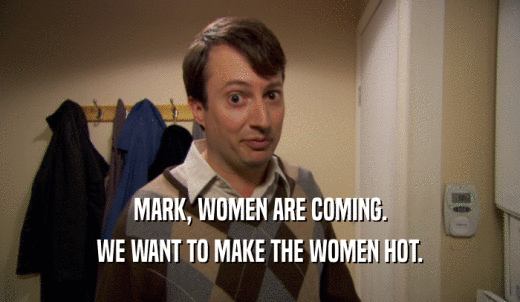 MARK, WOMEN ARE COMING. WE WANT TO MAKE THE WOMEN HOT. 