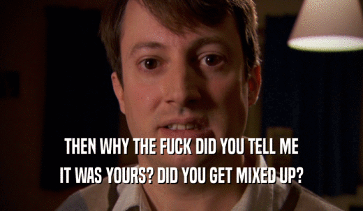 THEN WHY THE FUCK DID YOU TELL ME IT WAS YOURS? DID YOU GET MIXED UP? 