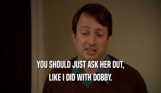 YOU SHOULD JUST ASK HER OUT, LIKE I DID WITH DOBBY. 