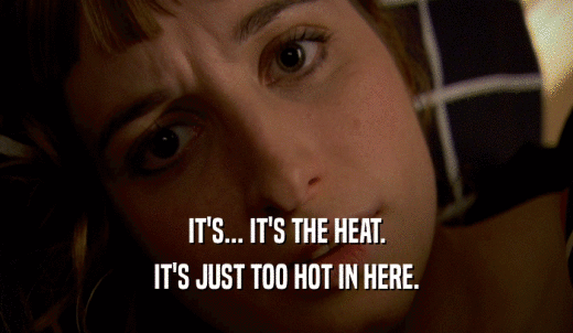 IT'S... IT'S THE HEAT. IT'S JUST TOO HOT IN HERE. 
