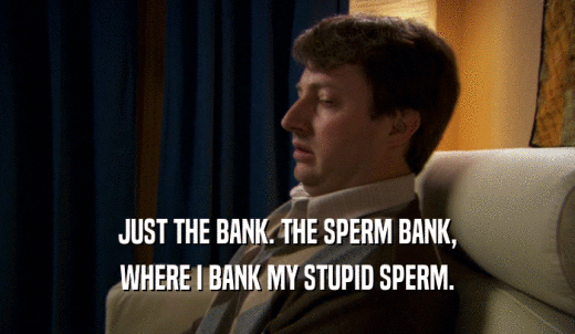 JUST THE BANK. THE SPERM BANK, WHERE I BANK MY STUPID SPERM. 