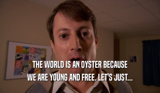THE WORLD IS AN OYSTER BECAUSE WE ARE YOUNG AND FREE. LET'S JUST... 