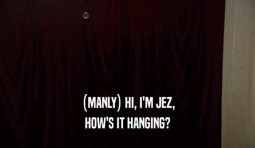 (MANLY) HI, I'M JEZ, HOW'S IT HANGING? 