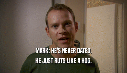MARK: HE'S NEVER DATED. HE JUST RUTS LIKE A HOG. 