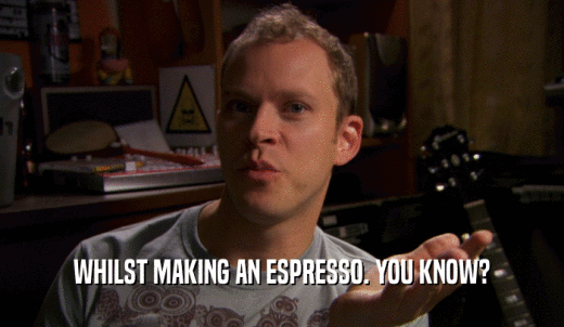 WHILST MAKING AN ESPRESSO. YOU KNOW?  