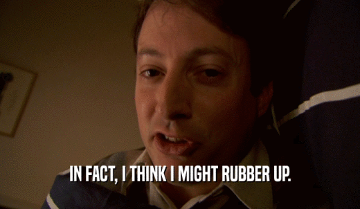 IN FACT, I THINK I MIGHT RUBBER UP.  