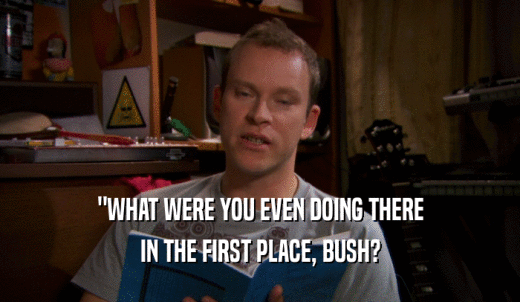 'WHAT WERE YOU EVEN DOING THERE IN THE FIRST PLACE, BUSH? 