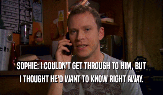 SOPHIE: I COULDN'T GET THROUGH TO HIM, BUT I THOUGHT HE'D WANT TO KNOW RIGHT AWAY. 