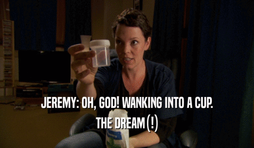 JEREMY: OH, GOD! WANKING INTO A CUP. THE DREAM(!) 