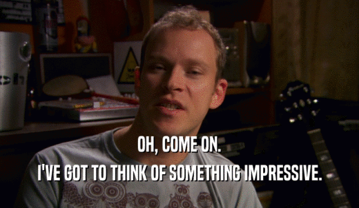 OH, COME ON. I'VE GOT TO THINK OF SOMETHING IMPRESSIVE. 
