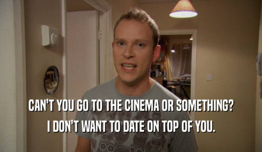 CAN'T YOU GO TO THE CINEMA OR SOMETHING? I DON'T WANT TO DATE ON TOP OF YOU. 