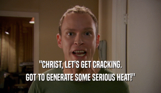 'CHRIST, LET'S GET CRACKING. GOT TO GENERATE SOME SERIOUS HEAT!' 