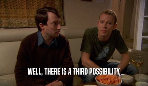 WELL, THERE IS A THIRD POSSIBILITY.  