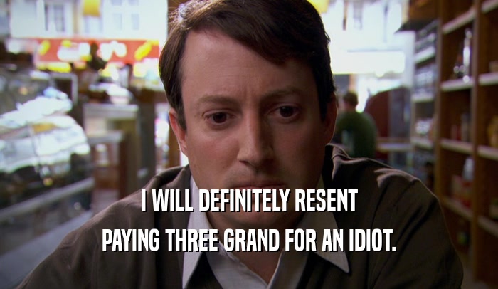 I WILL DEFINITELY RESENT PAYING THREE GRAND FOR AN IDIOT. 