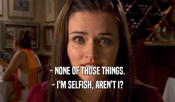 - NONE OF THOSE THINGS. - I'M SELFISH, AREN'T I? 