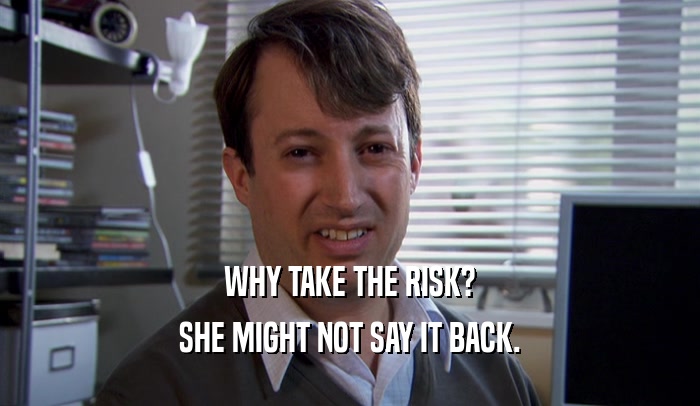 WHY TAKE THE RISK? SHE MIGHT NOT SAY IT BACK. 