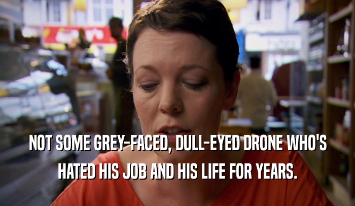 NOT SOME GREY-FACED, DULL-EYED DRONE WHO'S HATED HIS JOB AND HIS LIFE FOR YEARS. 