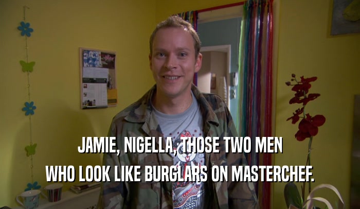 JAMIE, NIGELLA, THOSE TWO MEN WHO LOOK LIKE BURGLARS ON MASTERCHEF. 