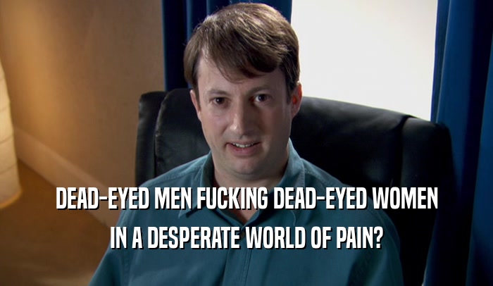 DEAD-EYED MEN FUCKING DEAD-EYED WOMEN IN A DESPERATE WORLD OF PAIN? 