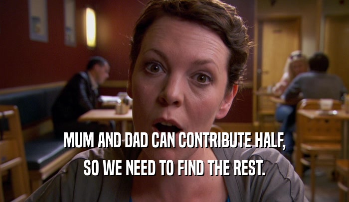 MUM AND DAD CAN CONTRIBUTE HALF, SO WE NEED TO FIND THE REST. 