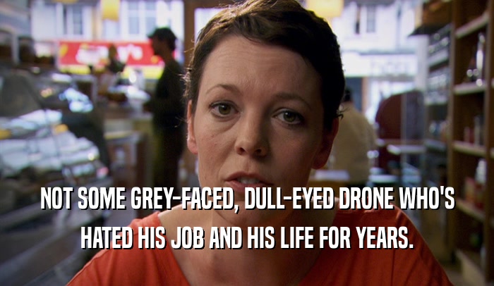 NOT SOME GREY-FACED, DULL-EYED DRONE WHO'S HATED HIS JOB AND HIS LIFE FOR YEARS. 
