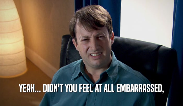 YEAH... DIDN'T YOU FEEL AT ALL EMBARRASSED,  