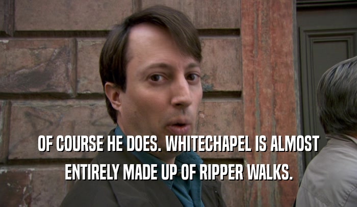 OF COURSE HE DOES. WHITECHAPEL IS ALMOST ENTIRELY MADE UP OF RIPPER WALKS. 