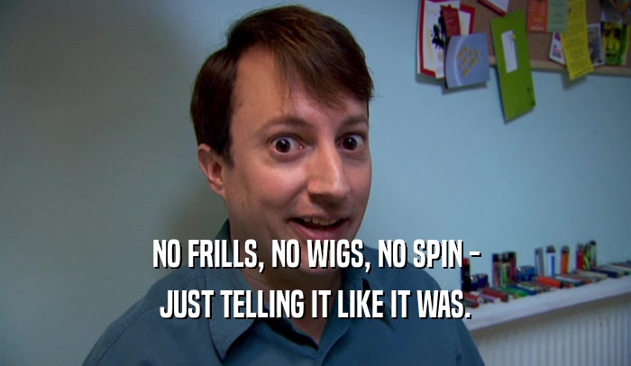 NO FRILLS, NO WIGS, NO SPIN - JUST TELLING IT LIKE IT WAS. 