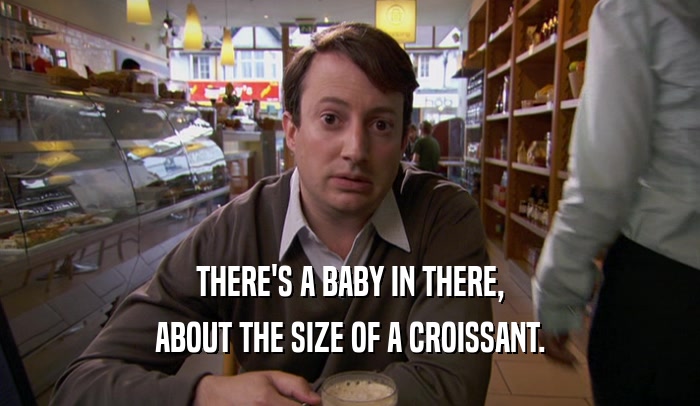 THERE'S A BABY IN THERE, ABOUT THE SIZE OF A CROISSANT. 