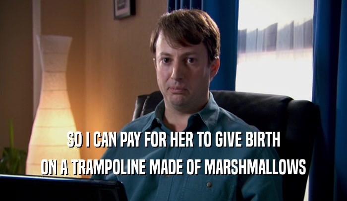 SO I CAN PAY FOR HER TO GIVE BIRTH ON A TRAMPOLINE MADE OF MARSHMALLOWS 