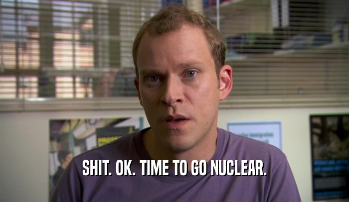 SHIT. OK. TIME TO GO NUCLEAR.  