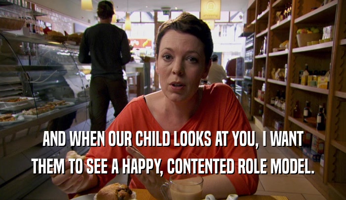 AND WHEN OUR CHILD LOOKS AT YOU, I WANT THEM TO SEE A HAPPY, CONTENTED ROLE MODEL. 