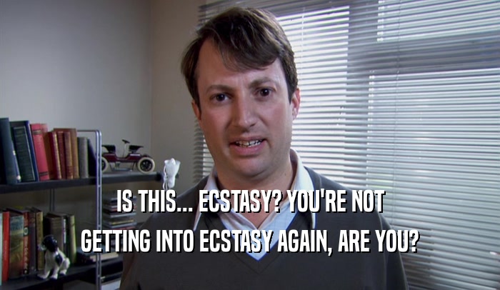 IS THIS... ECSTASY? YOU'RE NOT GETTING INTO ECSTASY AGAIN, ARE YOU? 