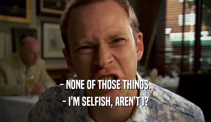 - NONE OF THOSE THINGS. - I'M SELFISH, AREN'T I? 