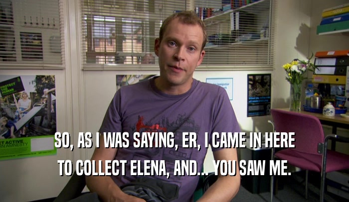 SO, AS I WAS SAYING, ER, I CAME IN HERE TO COLLECT ELENA, AND... YOU SAW ME. 