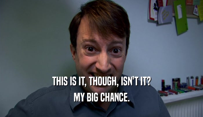 THIS IS IT, THOUGH, ISN'T IT? MY BIG CHANCE. 