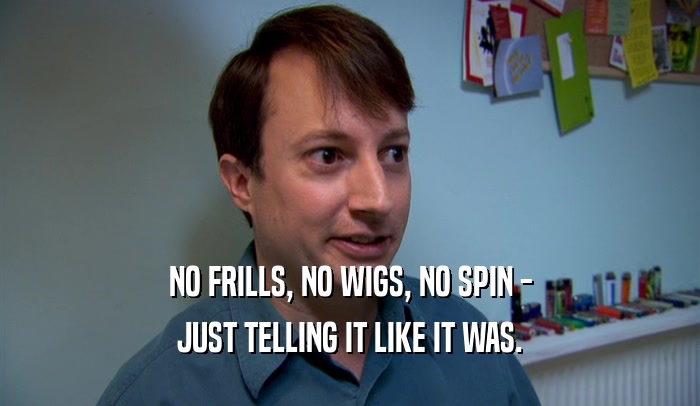 NO FRILLS, NO WIGS, NO SPIN - JUST TELLING IT LIKE IT WAS. 