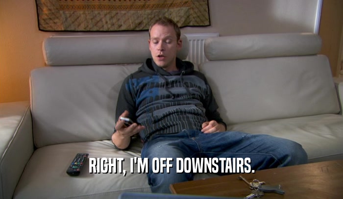 RIGHT, I'M OFF DOWNSTAIRS.  