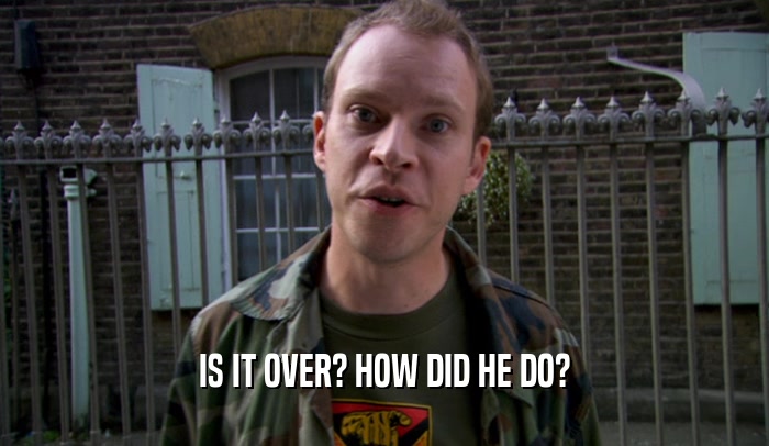 IS IT OVER? HOW DID HE DO?  