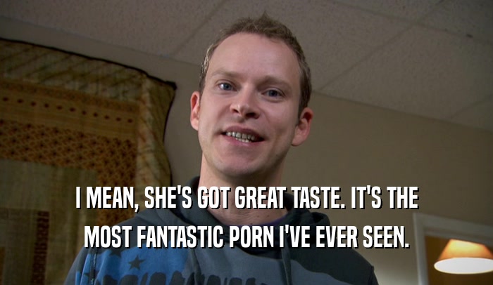 I MEAN, SHE'S GOT GREAT TASTE. IT'S THE MOST FANTASTIC PORN I'VE EVER SEEN. 