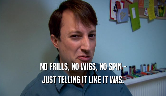 NO FRILLS, NO WIGS, NO SPIN - JUST TELLING IT LIKE IT WAS. 