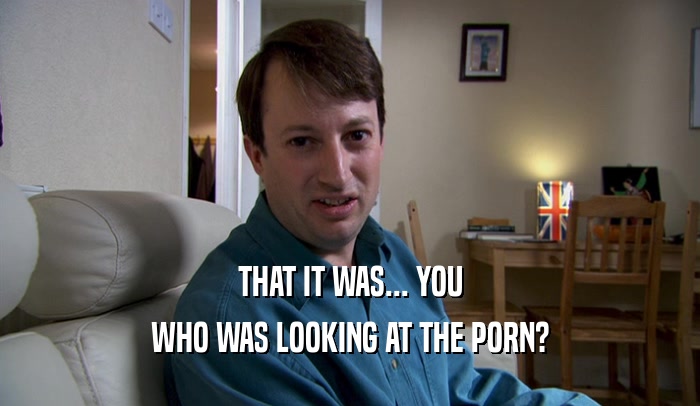 THAT IT WAS... YOU WHO WAS LOOKING AT THE PORN? 