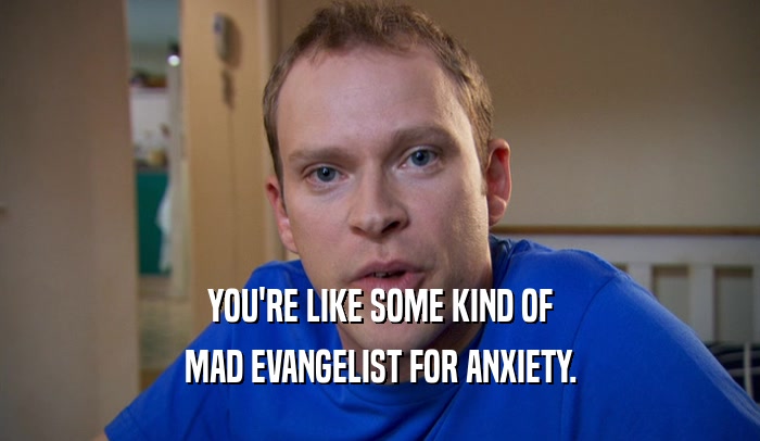 YOU'RE LIKE SOME KIND OF MAD EVANGELIST FOR ANXIETY. 