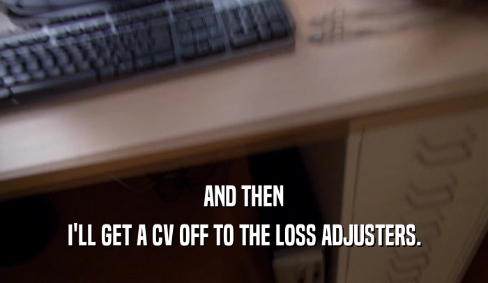 AND THEN I'LL GET A CV OFF TO THE LOSS ADJUSTERS. 