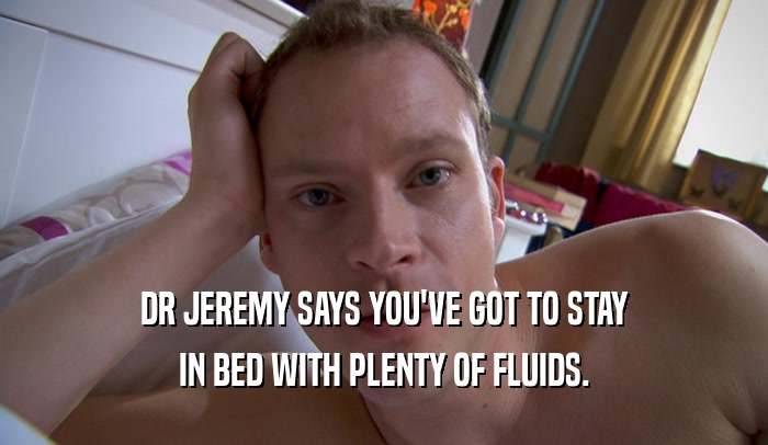 DR JEREMY SAYS YOU'VE GOT TO STAY IN BED WITH PLENTY OF FLUIDS. 