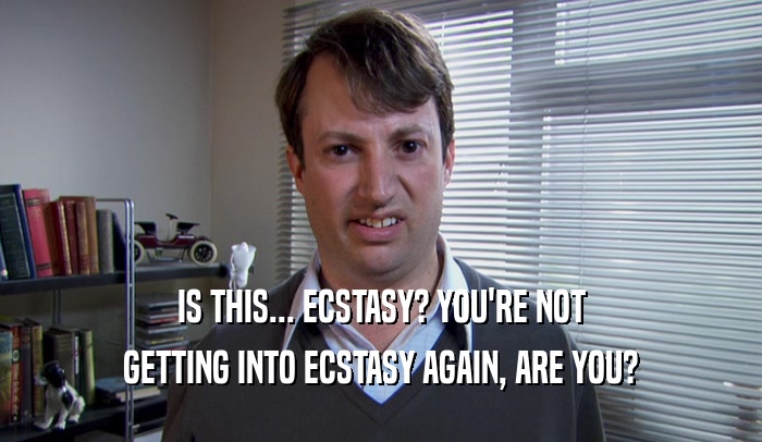 IS THIS... ECSTASY? YOU'RE NOT GETTING INTO ECSTASY AGAIN, ARE YOU? 