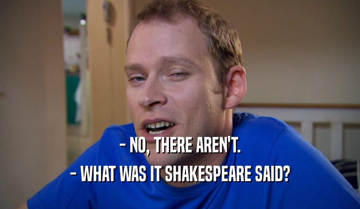 - NO, THERE AREN'T. - WHAT WAS IT SHAKESPEARE SAID? 