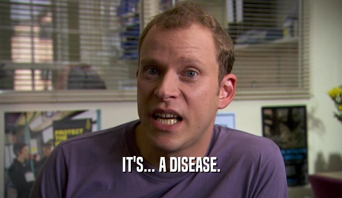 IT'S... A DISEASE.
  