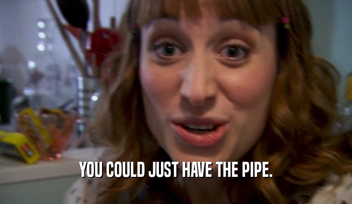YOU COULD JUST HAVE THE PIPE.
  